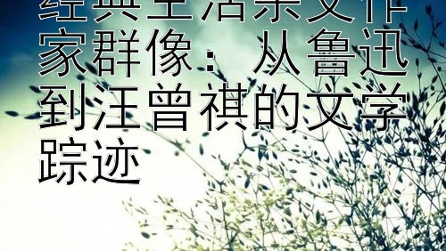 经典生活杂文作家群像：从鲁迅到汪曾祺的文学踪迹