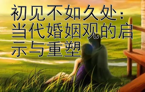 初见不如久处：当代婚姻观的启示与重塑