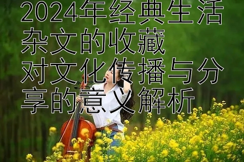 2024年经典生活杂文的收藏  
对文化传播与分享的意义解析