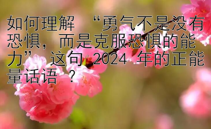 如何理解 “勇气不是没有恐惧，而是克服恐惧的能力” 这句 2024 年的正能量话语 ？