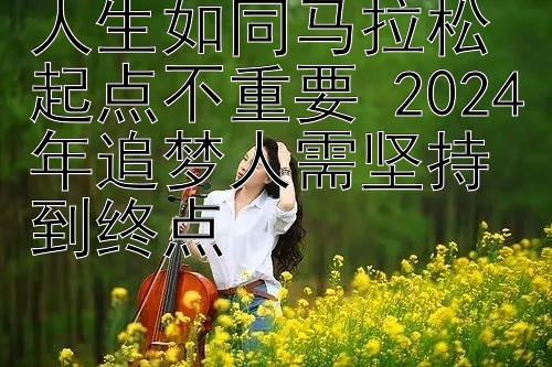 人生如同马拉松起点不重要 2024年追梦人需坚持到终点