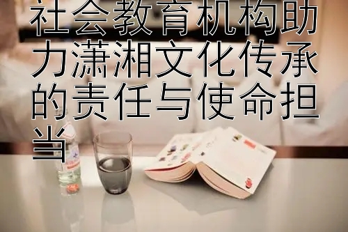 社会教育机构助力潇湘文化传承的责任与使命担当