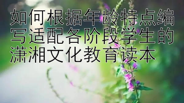 如何根据年龄特点编写适配各阶段学生的潇湘文化教育读本