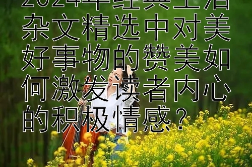 2024年经典生活杂文精选中对美好事物的赞美如何激发读者内心的积极情感？