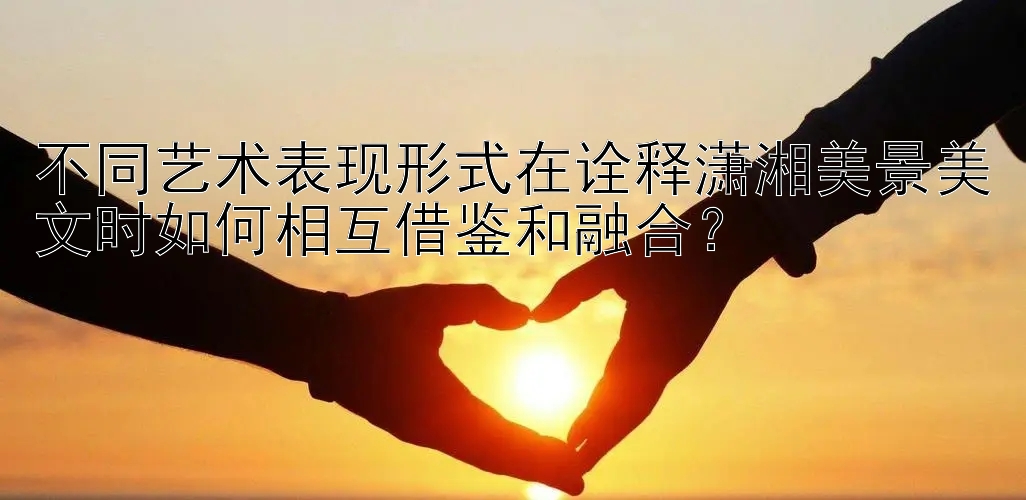 不同艺术表现形式在诠释潇湘美景美文时如何相互借鉴和融合？