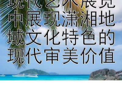 现代艺术展览中展现潇湘地域文化特色的现代审美价值